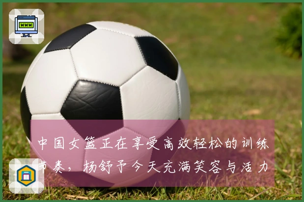 中国女篮正在享受高效轻松的训练节奏，杨舒予今天充满笑容与活力！