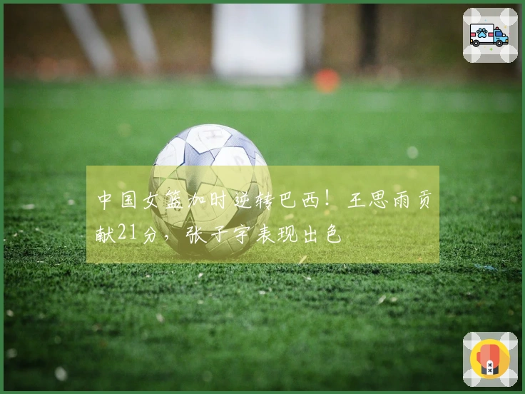 中国女篮加时逆转巴西！王思雨贡献21分，张子宇表现出色