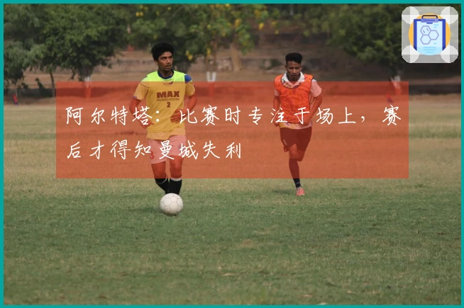 阿尔特塔：比赛时专注于场上，赛后才得知曼城失利