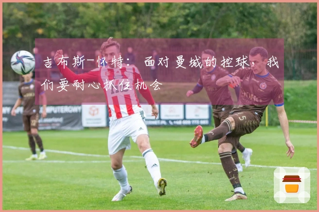 吉布斯-怀特：面对曼城的控球，我们要耐心抓住机会