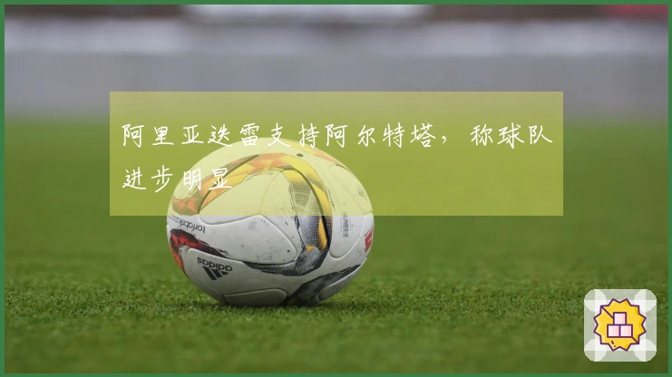 阿里亚迭雷支持阿尔特塔，称球队进步明显