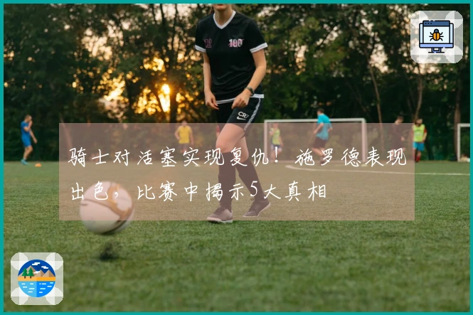 骑士对活塞实现复仇！施罗德表现出色，比赛中揭示5大真相