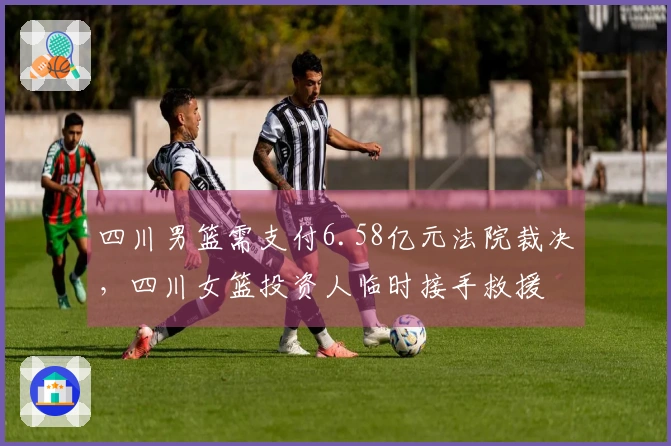 四川男篮需支付6.58亿元法院裁决，四川女篮投资人临时接手救援