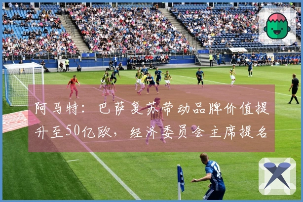 阿马特：巴萨复苏带动品牌价值提升至50亿欧，经济委员会主席提名