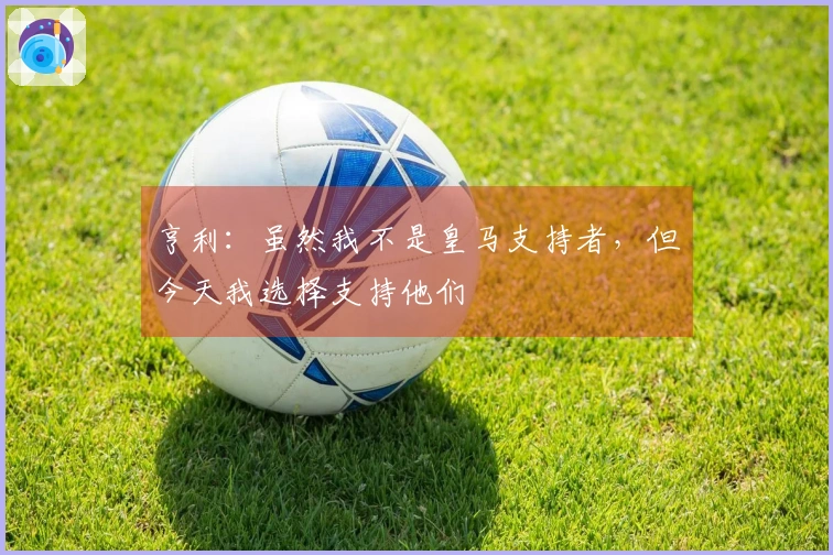 亨利：虽然我不是皇马支持者，但今天我选择支持他们