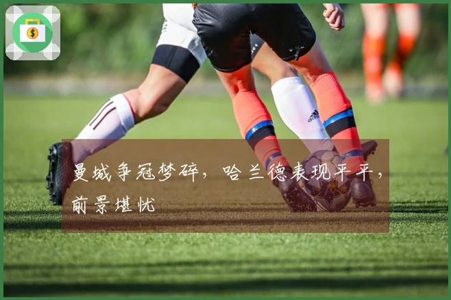 曼城争冠梦碎，哈兰德表现平平，前景堪忧