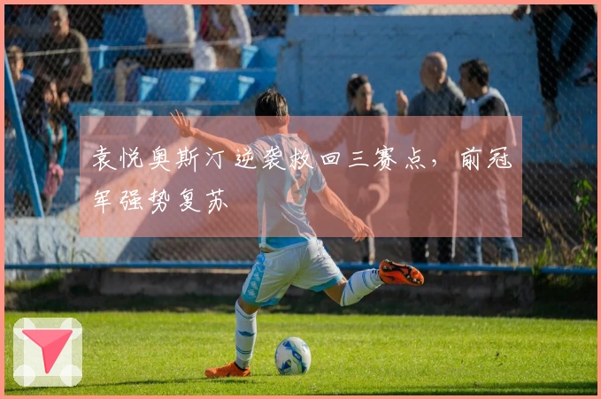 袁悦奥斯汀逆袭救回三赛点，前冠军强势复苏