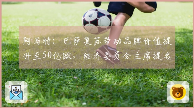 阿马特：巴萨复苏带动品牌价值提升至50亿欧，经济委员会主席提名
