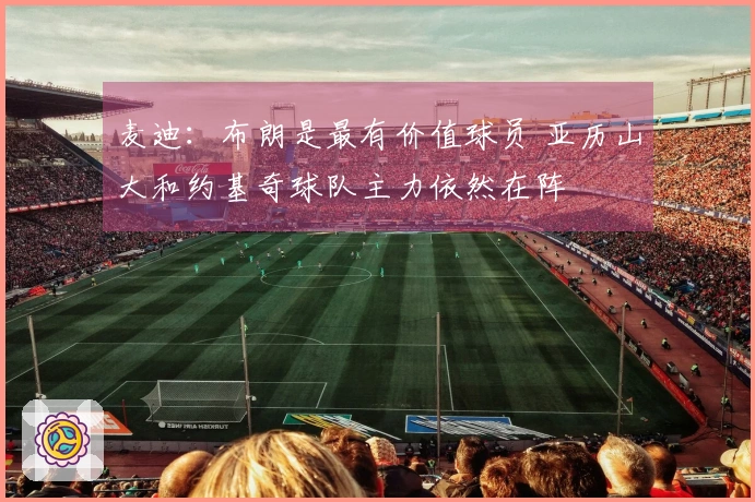 麦迪：布朗是最有价值球员 亚历山大和约基奇球队主力依然在阵