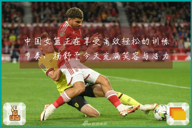 中国女篮正在享受高效轻松的训练节奏，杨舒予今天充满笑容与活力！