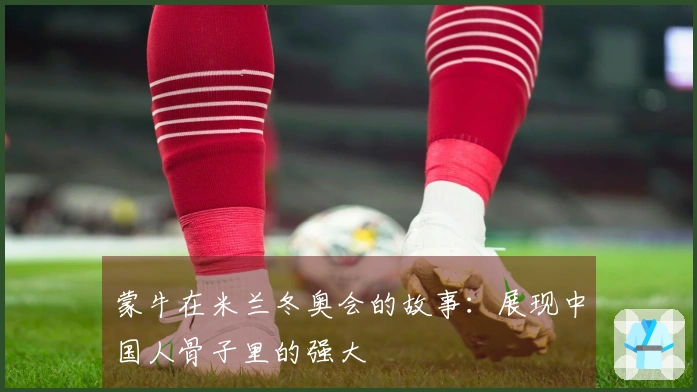 蒙牛在米兰冬奥会的故事：展现中国人骨子里的强大