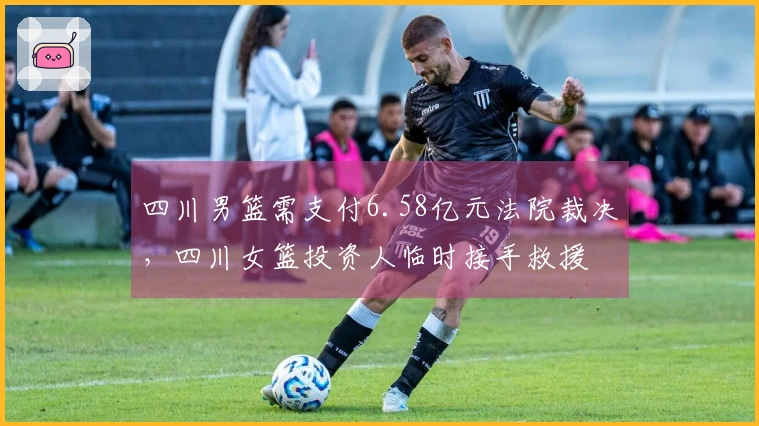 四川男篮需支付6.58亿元法院裁决，四川女篮投资人临时接手救援