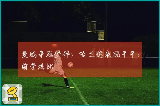 曼城争冠梦碎，哈兰德表现平平，前景堪忧