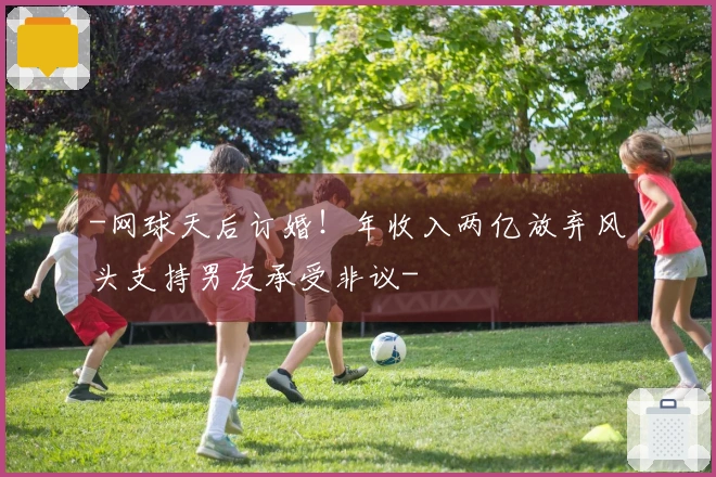 -网球天后订婚！年收入两亿放弃风头支持男友承受非议-