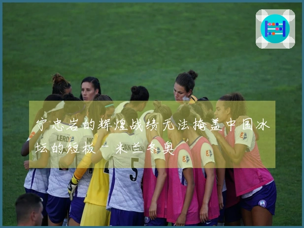 宁忠岩的辉煌战绩无法掩盖中国冰坛的短板 - 米兰冬奥